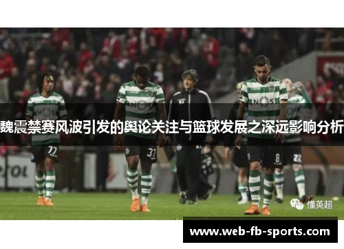 魏震禁赛风波引发的舆论关注与篮球发展之深远影响分析